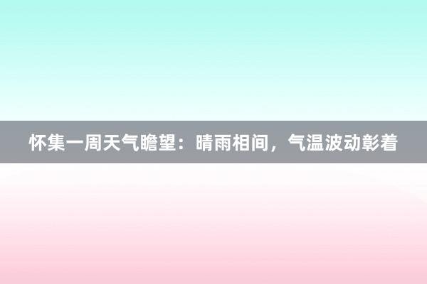 怀集一周天气瞻望：晴雨相间，气温波动彰着